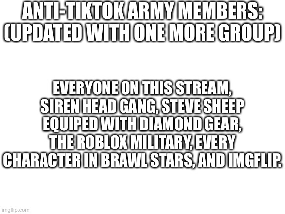 Blank White Template | ANTI-TIKTOK ARMY MEMBERS: (UPDATED WITH ONE MORE GROUP); EVERYONE ON THIS STREAM, SIREN HEAD GANG, STEVE SHEEP EQUIPED WITH DIAMOND GEAR, THE ROBLOX MILITARY, EVERY CHARACTER IN BRAWL STARS, AND IMGFLIP. | image tagged in blank white template | made w/ Imgflip meme maker