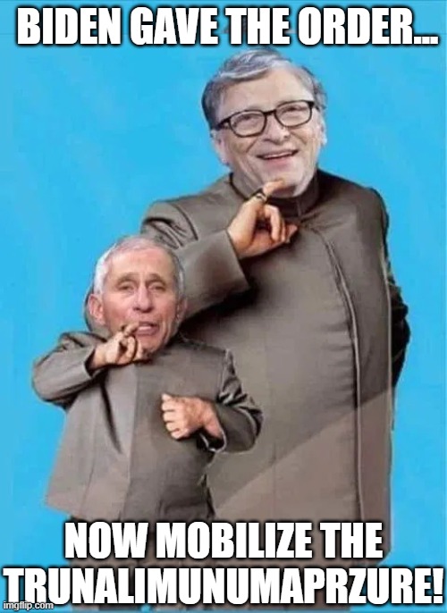 JOE BIDEN, BILL GATES AND DR FAUCI HAVE UNLEASHED THEIR PLANS FOR WORLD DOMINATION AND ALL IN PLAIN SIGHT. | BIDEN GAVE THE ORDER... NOW MOBILIZE THE TRUNALIMUNUMAPRZURE! | image tagged in trunalimunumaprzure,joe biden gaffes,bill gates loves vaccines,fauci,biden knows something,impossible | made w/ Imgflip meme maker