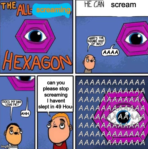 Scream | scream; screaming; AAAA; AAAAAAAAAAAA
AAAAAAAAAAAA
AAAAAAAAAAAA
AAAAAAAAAAAA
AAAAAAAAAAAA
AAAAAAAAAAAA
AAAAAAAAAAAA
AAAAAAAAAAAA; can you please stop screaming I havent slept in 49 Hou-; AHH | image tagged in all knowing hexagon original,screaming hexagon | made w/ Imgflip meme maker