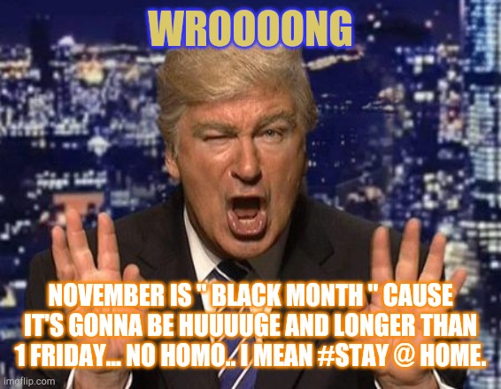 Everyone thinking black Friday is still a thing.... | WROOOONG NOVEMBER IS " BLACK MONTH " CAUSE IT'S GONNA BE HUUUUGE AND LONGER THAN 1 FRIDAY... NO HOMO.. I MEAN #STAY @ HOME. | image tagged in alec baldwin donald trump | made w/ Imgflip meme maker