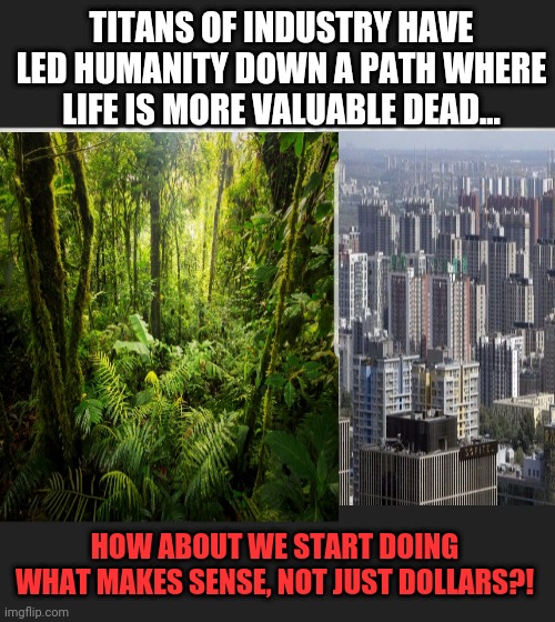 What have we become | TITANS OF INDUSTRY HAVE LED HUMANITY DOWN A PATH WHERE LIFE IS MORE VALUABLE DEAD... HOW ABOUT WE START DOING WHAT MAKES SENSE, NOT JUST DOLLARS?! | image tagged in advancement and construction through death and destruction,our actions show we believe life more valuable dead | made w/ Imgflip meme maker