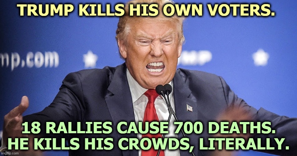 This message brought to you by Herman Cain. | TRUMP KILLS HIS OWN VOTERS. 18 RALLIES CAUSE 700 DEATHS.
HE KILLS HIS CROWDS, LITERALLY. | image tagged in insane hateful trump bares teeth,trump,rally,murderer | made w/ Imgflip meme maker