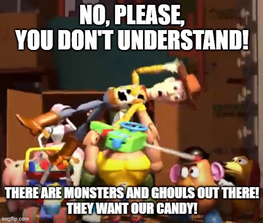 No, please, you don't understand! | NO, PLEASE, YOU DON'T UNDERSTAND! THERE ARE MONSTERS AND GHOULS OUT THERE!
THEY WANT OUR CANDY! | image tagged in no please you don't understand | made w/ Imgflip meme maker