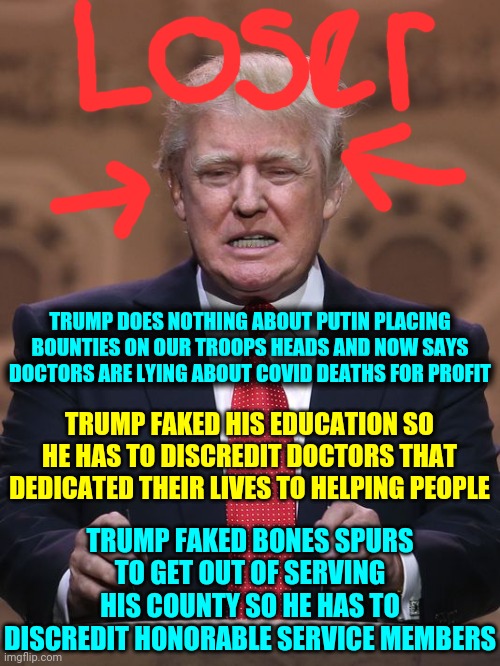 The Loser In Chief | TRUMP DOES NOTHING ABOUT PUTIN PLACING BOUNTIES ON OUR TROOPS HEADS AND NOW SAYS DOCTORS ARE LYING ABOUT COVID DEATHS FOR PROFIT; TRUMP FAKED HIS EDUCATION SO HE HAS TO DISCREDIT DOCTORS THAT DEDICATED THEIR LIVES TO HELPING PEOPLE; TRUMP FAKED BONES SPURS TO GET OUT OF SERVING HIS COUNTY SO HE HAS TO DISCREDIT HONORABLE SERVICE MEMBERS | image tagged in donald trump,memes,trump unfit unqualified dangerous,liar in chief,lock him up,trump lies | made w/ Imgflip meme maker
