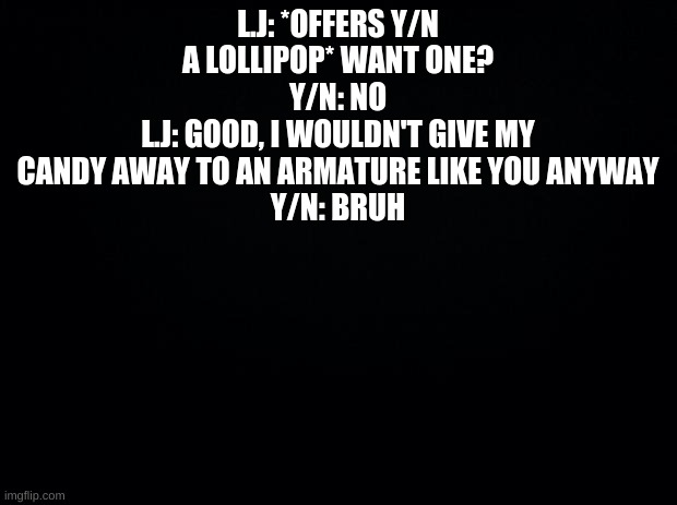 Based off a fanfic I'm reading | L.J: *OFFERS Y/N A LOLLIPOP* WANT ONE?
Y/N: NO
L.J: GOOD, I WOULDN'T GIVE MY CANDY AWAY TO AN ARMATURE LIKE YOU ANYWAY
Y/N: BRUH | image tagged in black background | made w/ Imgflip meme maker