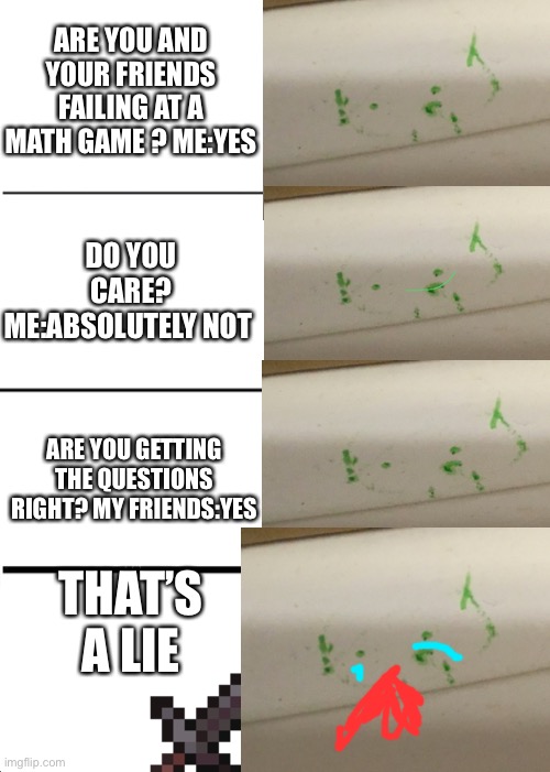 This math game was not my fault | ARE YOU AND YOUR FRIENDS FAILING AT A MATH GAME ? ME:YES; DO YOU CARE? ME:ABSOLUTELY NOT; ARE YOU GETTING THE QUESTIONS RIGHT? MY FRIENDS:YES; THAT’S A LIE | image tagged in memes,math,friends,no or yes | made w/ Imgflip meme maker