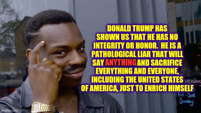 A Vote For Trump Is A Vote Against The UNITED States Of America | DONALD TRUMP HAS SHOWN US THAT HE HAS NO INTEGRITY OR HONOR.  HE IS A PATHOLOGICAL LIAR THAT WILL SAY ANYTHING AND SACRIFICE EVERYTHING AND EVERYONE, INCLUDING THE UNITED STATES OF AMERICA, JUST TO ENRICH HIMSELF; ANYTHING | image tagged in memes,roll safe think about it,trump unfit unqualified dangerous,liar in chief,lock him up,trump lies | made w/ Imgflip meme maker