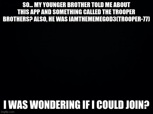 Can I join? | SO... MY YOUNGER BROTHER TOLD ME ABOUT THIS APP AND SOMETHING CALLED THE TROOPER BROTHERS? ALSO, HE WAS IAMTHEMEMEGOD3(TROOPER-77); I WAS WONDERING IF I COULD JOIN? | image tagged in black background | made w/ Imgflip meme maker