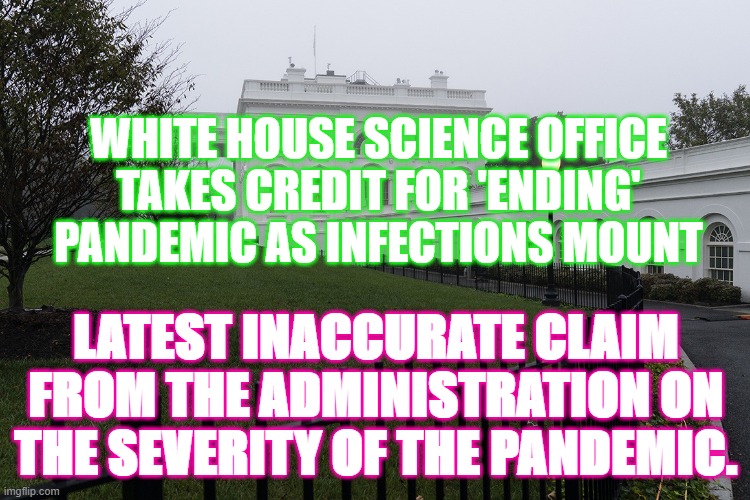 covid usa | WHITE HOUSE SCIENCE OFFICE TAKES CREDIT FOR 'ENDING' PANDEMIC AS INFECTIONS MOUNT; LATEST INACCURATE CLAIM FROM THE ADMINISTRATION ON THE SEVERITY OF THE PANDEMIC. | image tagged in false | made w/ Imgflip meme maker