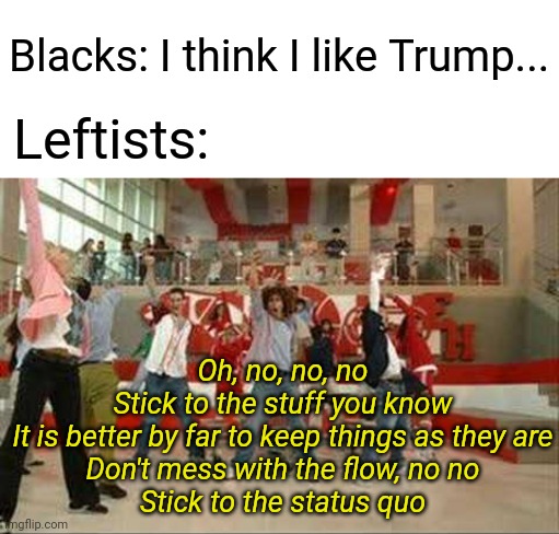 When leftists hear that a black person dare think for himself. | Blacks: I think I like Trump... Oh, no, no, no
Stick to the stuff you know
It is better by far to keep things as they are
Don't mess with th | made w/ Imgflip meme maker
