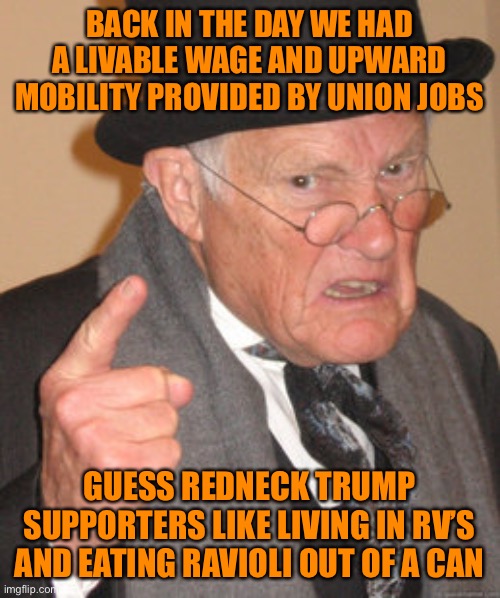 Back In My Day Meme | BACK IN THE DAY WE HAD A LIVABLE WAGE AND UPWARD MOBILITY PROVIDED BY UNION JOBS GUESS REDNECK TRUMP SUPPORTERS LIKE LIVING IN RV’S AND EATI | image tagged in memes,back in my day | made w/ Imgflip meme maker