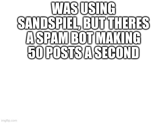 Blank White Template | WAS USING SANDSPIEL, BUT THERES A SPAM BOT MAKING 50 POSTS A SECOND | image tagged in blank white template | made w/ Imgflip meme maker