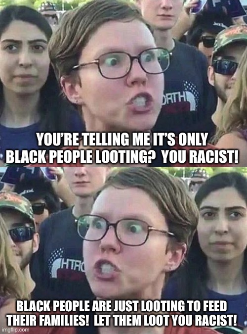 YOU’RE TELLING ME IT’S ONLY BLACK PEOPLE LOOTING?  YOU RACIST! BLACK PEOPLE ARE JUST LOOTING TO FEED THEIR FAMILIES!  LET THEM LOOT YOU RACI | image tagged in triggered liberal | made w/ Imgflip meme maker