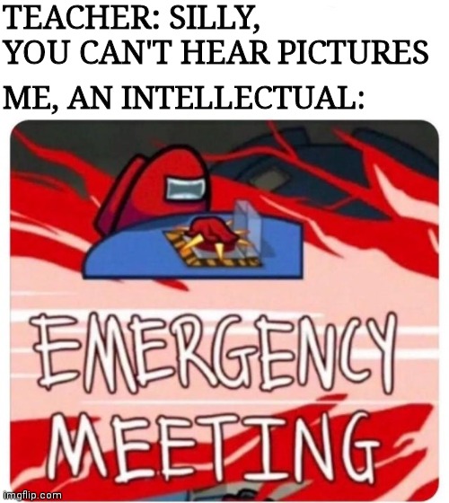 Emergency Meeting Among Us | TEACHER: SILLY, YOU CAN'T HEAR PICTURES; ME, AN INTELLECTUAL: | image tagged in emergency meeting among us | made w/ Imgflip meme maker