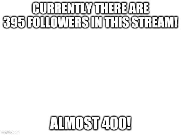 Blank White Template | CURRENTLY THERE ARE 395 FOLLOWERS IN THIS STREAM! ALMOST 400! | image tagged in blank white template | made w/ Imgflip meme maker