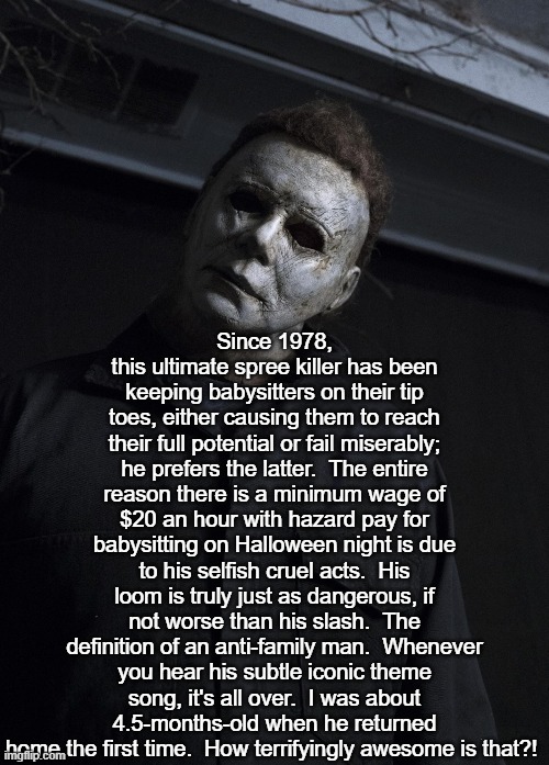 The Shape of Things | Since 1978, this ultimate spree killer has been keeping babysitters on their tip toes, either causing them to reach their full potential or fail miserably; he prefers the latter.  The entire reason there is a minimum wage of $20 an hour with hazard pay for babysitting on Halloween night is due to his selfish cruel acts.  His loom is truly just as dangerous, if not worse than his slash.  The definition of an anti-family man.  Whenever you hear his subtle iconic theme song, it's all over.  I was about 4.5-months-old when he returned home the first time.  How terrifyingly awesome is that?! | image tagged in i love halloween | made w/ Imgflip meme maker