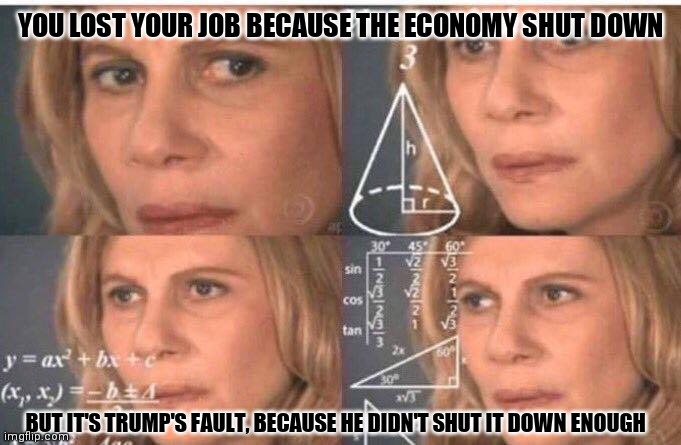 Math lady/Confused lady | YOU LOST YOUR JOB BECAUSE THE ECONOMY SHUT DOWN; BUT IT'S TRUMP'S FAULT, BECAUSE HE DIDN'T SHUT IT DOWN ENOUGH | image tagged in math lady/confused lady | made w/ Imgflip meme maker