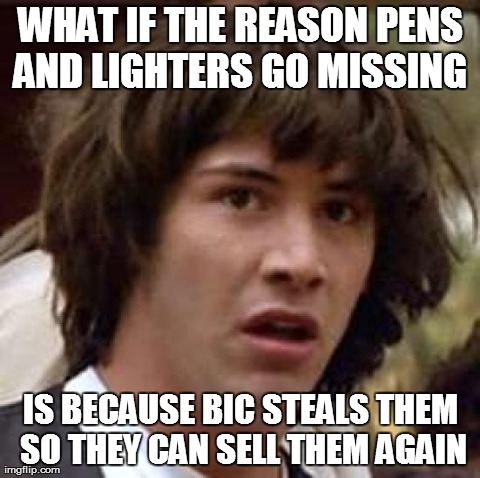 Conspiracy Keanu Meme | WHAT IF THE REASON PENS AND LIGHTERS GO MISSING  IS BECAUSE BIC STEALS THEM SO THEY CAN SELL THEM AGAIN | image tagged in memes,conspiracy keanu | made w/ Imgflip meme maker