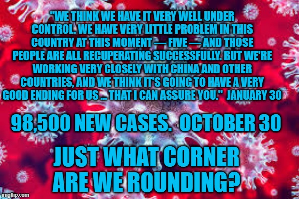 Covid!  Covid!  Covid!!  It's Everywhere!  Like Magic! | "WE THINK WE HAVE IT VERY WELL UNDER CONTROL. WE HAVE VERY LITTLE PROBLEM IN THIS COUNTRY AT THIS MOMENT — FIVE — AND THOSE PEOPLE ARE ALL RECUPERATING SUCCESSFULLY. BUT WE'RE WORKING VERY CLOSELY WITH CHINA AND OTHER COUNTRIES, AND WE THINK IT'S GOING TO HAVE A VERY GOOD ENDING FOR US … THAT I CAN ASSURE YOU."  JANUARY 30; 98,500 NEW CASES.  OCTOBER 30; JUST WHAT CORNER ARE WE ROUNDING? | image tagged in politics | made w/ Imgflip meme maker