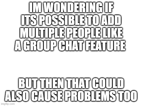 just a suggestion | IM WONDERING IF ITS POSSIBLE TO ADD MULTIPLE PEOPLE LIKE A GROUP CHAT FEATURE; BUT THEN THAT COULD ALSO CAUSE PROBLEMS TOO | image tagged in blank white template | made w/ Imgflip meme maker