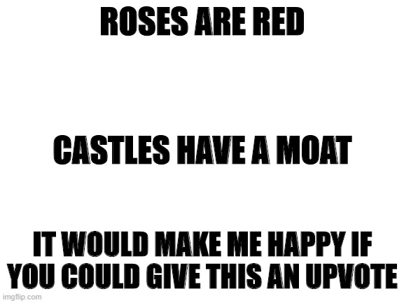 Blank White Template | ROSES ARE RED; CASTLES HAVE A MOAT; IT WOULD MAKE ME HAPPY IF YOU COULD GIVE THIS AN UPVOTE | image tagged in blank white template | made w/ Imgflip meme maker