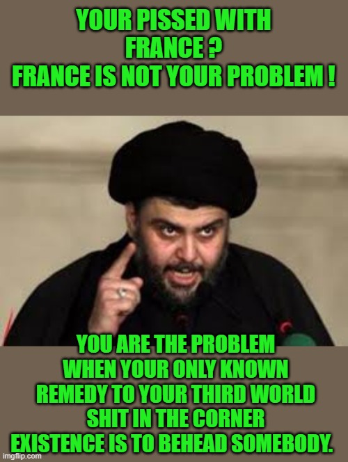 yep | YOUR PISSED WITH FRANCE ?
FRANCE IS NOT YOUR PROBLEM ! YOU ARE THE PROBLEM WHEN YOUR ONLY KNOWN REMEDY TO YOUR THIRD WORLD SHIT IN THE CORNER EXISTENCE IS TO BEHEAD SOMEBODY. | image tagged in mullah,democrats | made w/ Imgflip meme maker