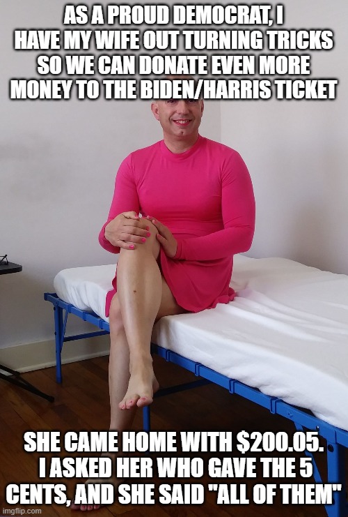 Typical Biden donation | AS A PROUD DEMOCRAT, I HAVE MY WIFE OUT TURNING TRICKS SO WE CAN DONATE EVEN MORE MONEY TO THE BIDEN/HARRIS TICKET; SHE CAME HOME WITH $200.05.  I ASKED HER WHO GAVE THE 5 CENTS, AND SHE SAID "ALL OF THEM" | image tagged in michael karacson male sissy crossdresser feminized | made w/ Imgflip meme maker