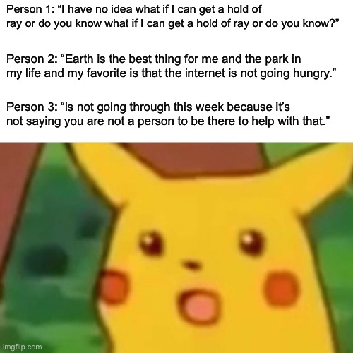 Surprised Pikachu | Person 1: “I have no idea what if I can get a hold of ray or do you know what if I can get a hold of ray or do you know?”; Person 2: “Earth is the best thing for me and the park in my life and my favorite is that the internet is not going hungry.”; Person 3: “is not going through this week because it’s not saying you are not a person to be there to help with that.” | image tagged in memes,surprised pikachu | made w/ Imgflip meme maker