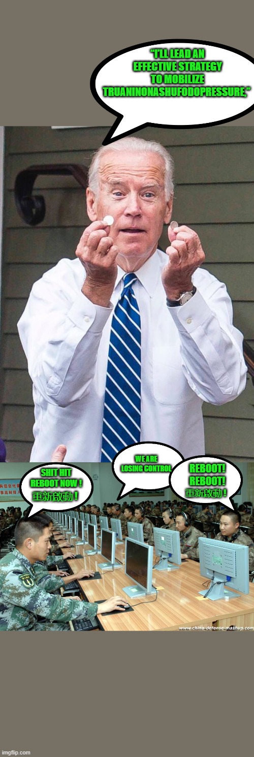 yep | “I’LL LEAD AN EFFECTIVE STRATEGY TO MOBILIZE TRUANINONASHUFODOPRESSURE,”; REBOOT! REBOOT! WE ARE LOSING CONTROL; SHIT HIT REBOOT NOW ! 重新啟動 ! 重新啟動 ! | image tagged in joe biden,democrats,communism,2020 elections | made w/ Imgflip meme maker