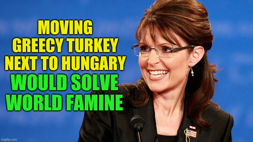 Dr Palin | MOVING GREECY TURKEY NEXT TO HUNGARY; WOULD SOLVE
WORLD FAMINE | image tagged in sarah palin,greece,turkey,hungary,earthquake | made w/ Imgflip meme maker