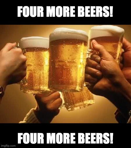 This is my favorite cheer. | FOUR MORE BEERS! FOUR MORE BEERS! | image tagged in beers | made w/ Imgflip meme maker