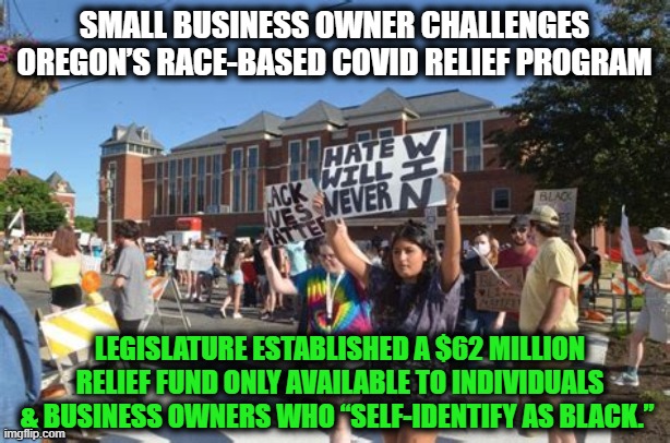 This Racially Discriminatory Scheme Being Challenged as Unconstitutional | SMALL BUSINESS OWNER CHALLENGES OREGON’S RACE-BASED COVID RELIEF PROGRAM; LEGISLATURE ESTABLISHED A $62 MILLION RELIEF FUND ONLY AVAILABLE TO INDIVIDUALS & BUSINESS OWNERS WHO “SELF-IDENTIFY AS BLACK.” | image tagged in politics,democratic socialism,liberalism,racism,discrimination,insanity | made w/ Imgflip meme maker