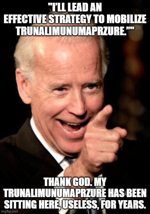 Cuz The Gaffes Are Neverending... | "I’LL LEAD AN EFFECTIVE STRATEGY TO MOBILIZE TRUNALIMUNUMAPRZURE.”"; THANK GOD. MY TRUNALIMUNUMAPRZURE HAS BEEN SITTING HERE, USELESS, FOR YEARS. | image tagged in memes,smilin biden,trunalimunumaprzure | made w/ Imgflip meme maker