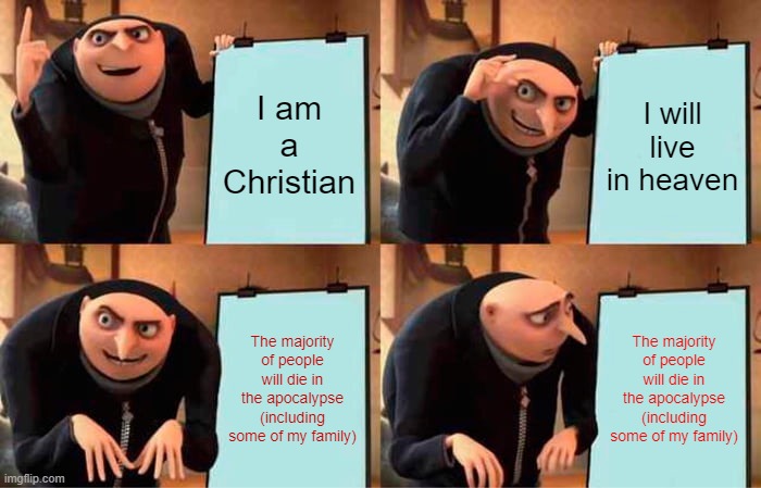 NOOOOOOOOOOOOOOOOOOOOOOOOOOOOOOOOOOOOOOO | I am a Christian; I will live in heaven; The majority of people will die in the apocalypse
(including some of my family); The majority of people will die in the apocalypse
(including some of my family) | image tagged in memes,gru's plan | made w/ Imgflip meme maker