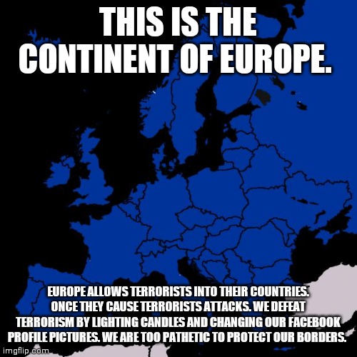 Pathetic Europe | THIS IS THE CONTINENT OF EUROPE. EUROPE ALLOWS TERRORISTS INTO THEIR COUNTRIES. ONCE THEY CAUSE TERRORISTS ATTACKS. WE DEFEAT TERRORISM BY LIGHTING CANDLES AND CHANGING OUR FACEBOOK PROFILE PICTURES. WE ARE TOO PATHETIC TO PROTECT OUR BORDERS. | image tagged in scumbag europe | made w/ Imgflip meme maker