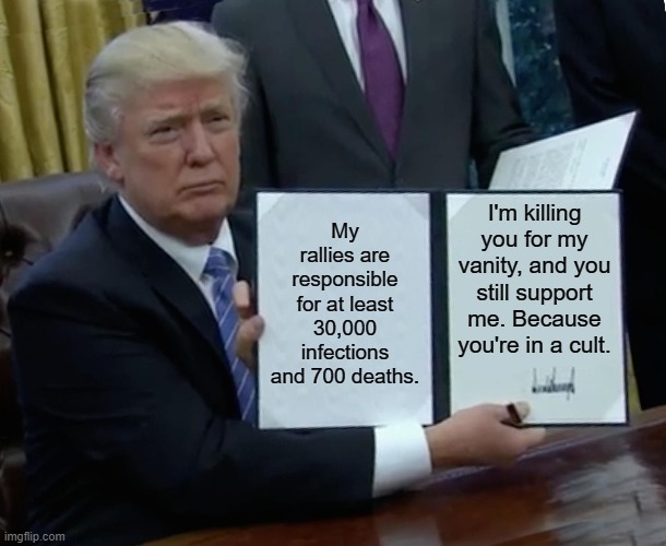 He's responsible for 30,000 infections and at least 700 deaths. | My rallies are responsible for at least 30,000 infections and 700 deaths. I'm killing you for my vanity, and you still support me. Because you're in a cult. | image tagged in memes,trump bill signing,covid-19,coronavirus | made w/ Imgflip meme maker