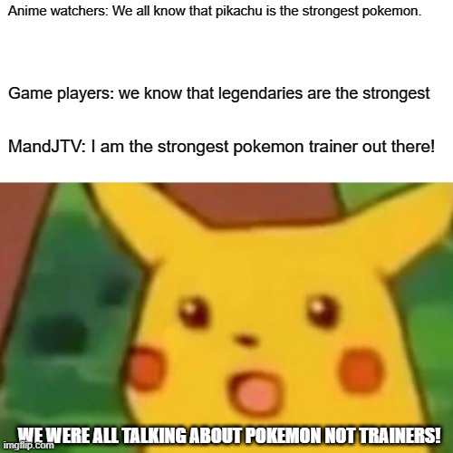 Surprised Pikachu | Anime watchers: We all know that pikachu is the strongest pokemon. Game players: we know that legendaries are the strongest; MandJTV: I am the strongest pokemon trainer out there! WE WERE ALL TALKING ABOUT POKEMON NOT TRAINERS! | image tagged in memes,surprised pikachu | made w/ Imgflip meme maker