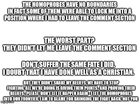 Whatever you do, don't reply to a homophobic comment. | THE HOMOPHOBES HAVE NO BOUNDARIES
IN FACT SOME OF THEM WERE ABLE TO LOCK ME INTO A POSITION WHERE I HAD TO LEAVE THE COMMENT SECTION; THE WORST PART?
THEY DIDN'T LET ME LEAVE THE COMMENT SECTION; DON'T SUFFER THE SAME FATE I DID.
I DOUBT THAT I HAVE DONE WELL AS A CHRISTIAN. BUT THEY DIDN'T SHAKE MY BELIEFS. WE HAVE TO STOP FIGHTING. ALL WE'RE DOING IS GIVING THEM POINTS.. AND PROVING THEIR BELIEFS.. PLEASE, DON'T LET IT HAPPEN AGAIN - I LET THE HOMOPHOBES INTO OUR FRONTIER. I AM TO BLAME FOR BRINGING THE FIGHT BACK. NOT YOU. | image tagged in blank white template | made w/ Imgflip meme maker