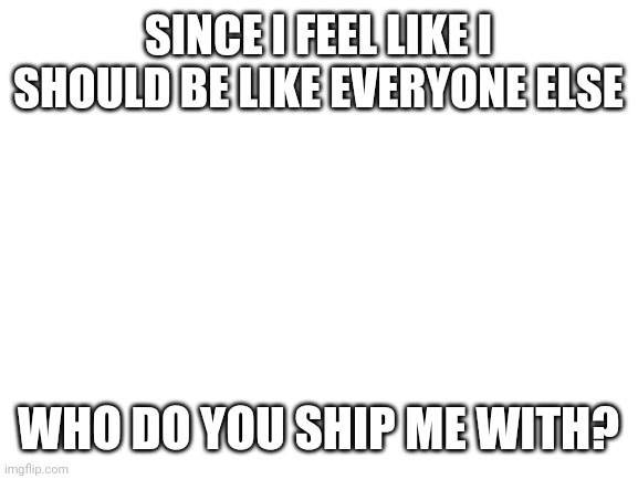 Now this is the real question | SINCE I FEEL LIKE I SHOULD BE LIKE EVERYONE ELSE; WHO DO YOU SHIP ME WITH? | image tagged in blank white template | made w/ Imgflip meme maker