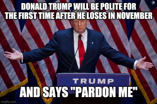 Donald Trump | DONALD TRUMP WILL BE POLITE FOR THE FIRST TIME AFTER HE LOSES IN NOVEMBER; AND SAYS "PARDON ME" | image tagged in donald trump | made w/ Imgflip meme maker