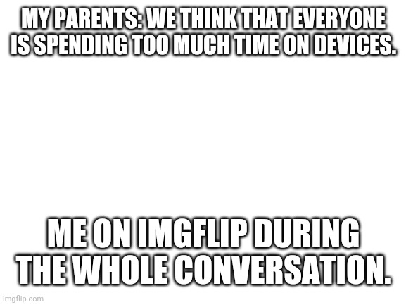 This actually happened | MY PARENTS: WE THINK THAT EVERYONE IS SPENDING TOO MUCH TIME ON DEVICES. ME ON IMGFLIP DURING THE WHOLE CONVERSATION. | image tagged in blank white template | made w/ Imgflip meme maker