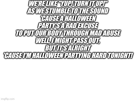 Halloween party | WE'RE LIKE "YUP! TURN IT UP!"
AS WE STUMBLE TO THE SOUND
'CAUSE A HALLOWEEN PARTY'S A RAD EXCUSE
TO PUT OUR BODY THROUGH MAD ABUSE
WELL, I MIGHT PASS OUT, BUT IT'S ALRIGHT
'CAUSE I'M HALLOWEEN PARTYING HARD TONIGHT! | image tagged in blank white template | made w/ Imgflip meme maker
