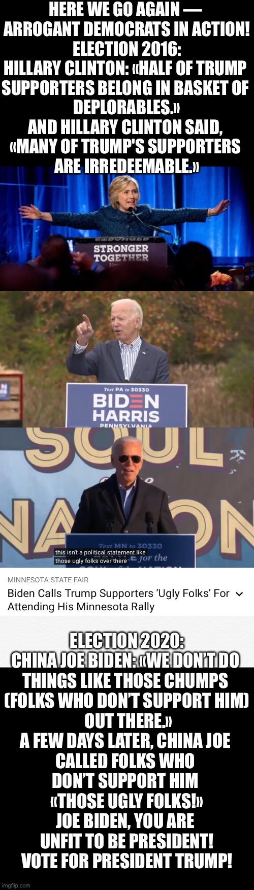 China Joe Biden, unfit to be U.S. President! | HERE WE GO AGAIN — 
ARROGANT DEMOCRATS IN ACTION!

ELECTION 2016:
HILLARY CLINTON: «HALF OF TRUMP 

SUPPORTERS BELONG IN BASKET OF 

DEPLORABLES.»

AND HILLARY CLINTON SAID, 
«MANY OF TRUMP'S SUPPORTERS 
ARE IRREDEEMABLE.»; ELECTION 2020:
CHINA JOE BIDEN: «WE DON’T DO 
THINGS LIKE THOSE CHUMPS 
(FOLKS WHO DON’T SUPPORT HIM)
 OUT THERE.»

A FEW DAYS LATER, CHINA JOE 
CALLED FOLKS WHO 
DON’T SUPPORT HIM 

«THOSE UGLY FOLKS!»

JOE BIDEN, YOU ARE 
UNFIT TO BE PRESIDENT!
VOTE FOR PRESIDENT TRUMP! | image tagged in joe biden,biden,creepy joe biden,government corruption,democratic party,election 2020 | made w/ Imgflip meme maker