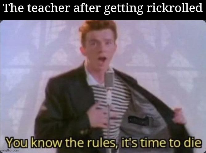 You know the rules, it's time to die | The teacher after getting rickrolled | image tagged in you know the rules it's time to die | made w/ Imgflip meme maker