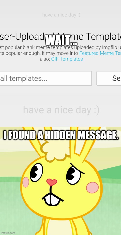 Found a hidden message on Imgflip! | WAIT... I FOUND A HIDDEN MESSAGE. | image tagged in confused cuddles htf,hidden,message,memes,imgflip | made w/ Imgflip meme maker