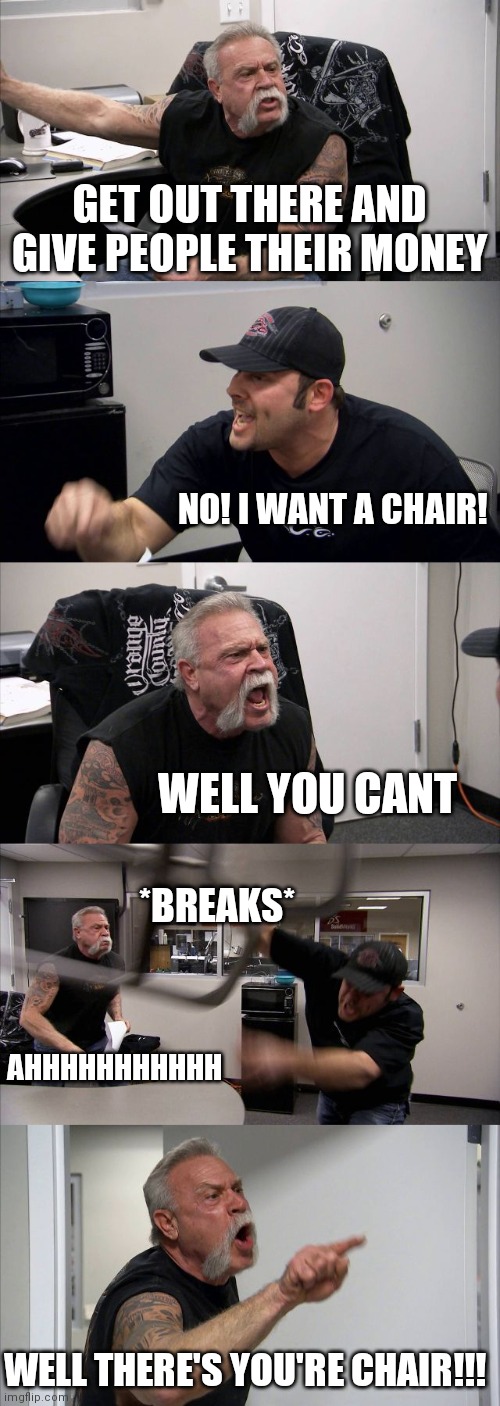 American Chopper Argument Meme | GET OUT THERE AND GIVE PEOPLE THEIR MONEY; NO! I WANT A CHAIR! WELL YOU CANT; *BREAKS*; AHHHHHHHHHHH; WELL THERE'S YOU'RE CHAIR!!! | image tagged in memes,american chopper argument | made w/ Imgflip meme maker