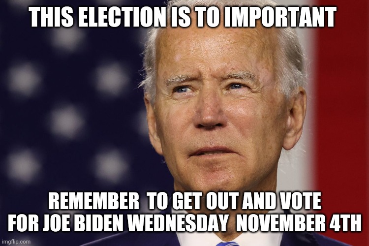 Vote for Joe Biden  wednesday November 4th | THIS ELECTION IS TO IMPORTANT; REMEMBER  TO GET OUT AND VOTE FOR JOE BIDEN WEDNESDAY  NOVEMBER 4TH | image tagged in paid for by joe biden for resident | made w/ Imgflip meme maker