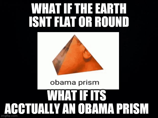 This is a joke I dont mean to offend people | WHAT IF THE EARTH ISNT FLAT OR ROUND; WHAT IF ITS ACCTUALLY AN OBAMA PRISM | image tagged in black background | made w/ Imgflip meme maker