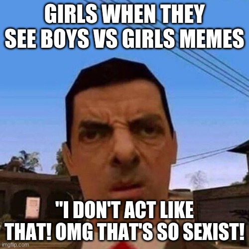Mr. bean San Andreas | GIRLS WHEN THEY SEE BOYS VS GIRLS MEMES; "I DON'T ACT LIKE THAT! OMG THAT'S SO SEXIST! | image tagged in mr bean san andreas | made w/ Imgflip meme maker