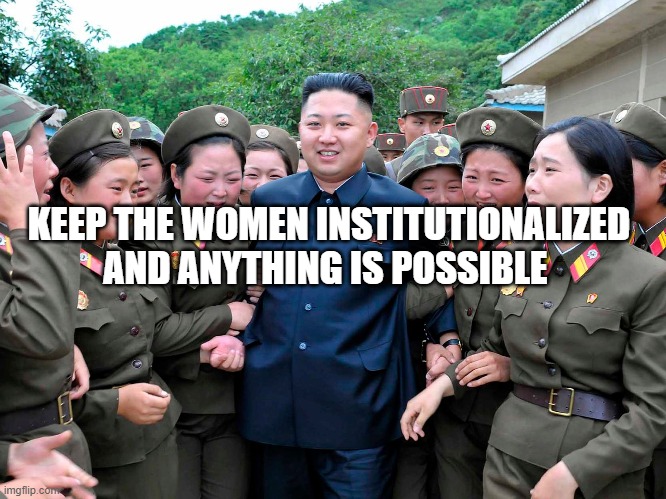 Kim Jung Un with women ladies | KEEP THE WOMEN INSTITUTIONALIZED AND ANYTHING IS POSSIBLE | image tagged in kim jung un with women ladies | made w/ Imgflip meme maker